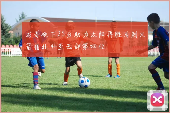 龙哥砍下25分助力太阳再胜马刺火箭借此升至西部第四位