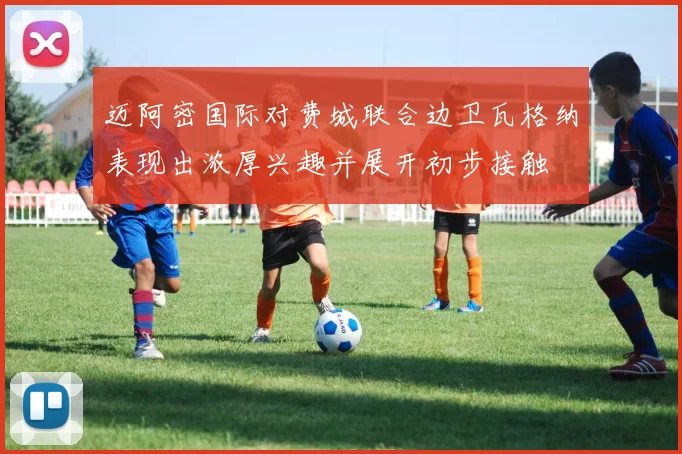 迈阿密国际对费城联合边卫瓦格纳表现出浓厚兴趣并展开初步接触