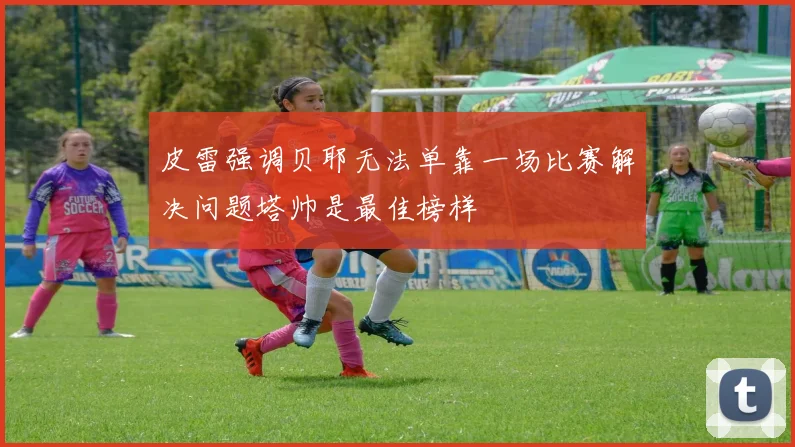 皮雷强调贝耶无法单靠一场比赛解决问题塔帅是最佳榜样