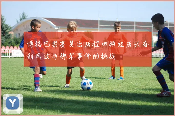博格巴禁赛复出历程回顾经历兴奋剂风波与绑架事件的挑战