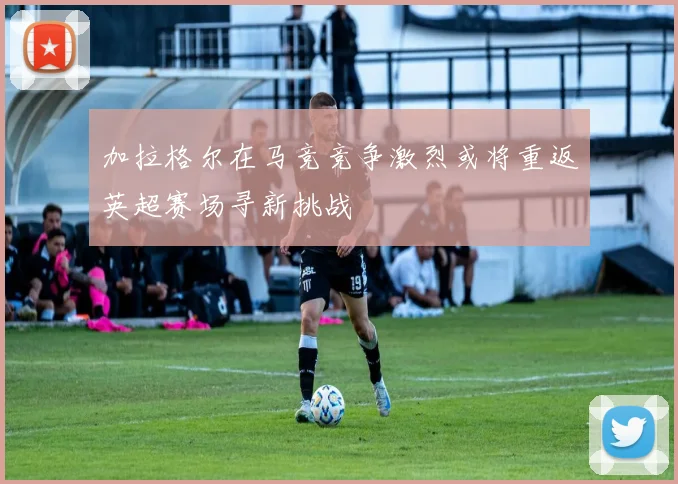加拉格尔在马竞竞争激烈或将重返英超赛场寻新挑战