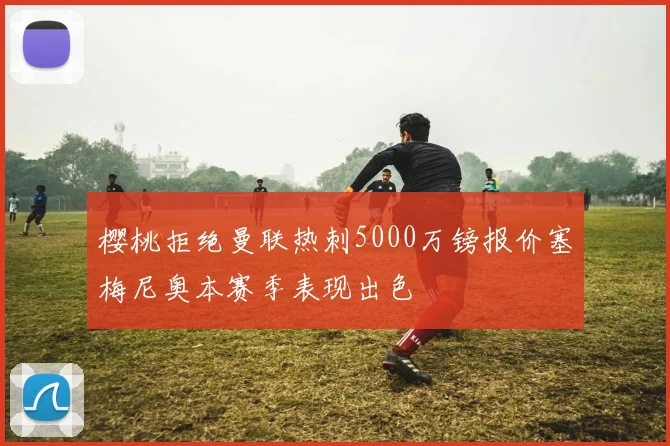 樱桃拒绝曼联热刺5000万镑报价塞梅尼奥本赛季表现出色
