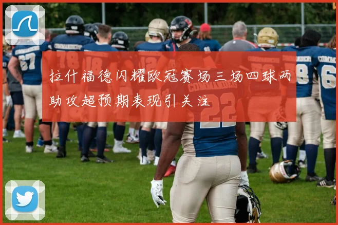 拉什福德闪耀欧冠赛场三场四球两助攻超预期表现引关注