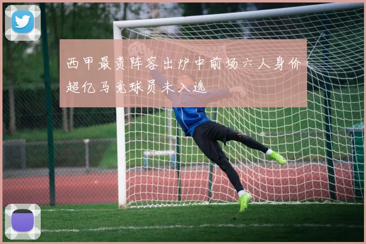 西甲最贵阵容出炉中前场六人身价超亿马竞球员未入选