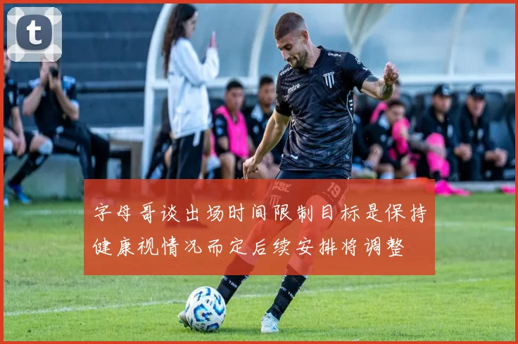 字母哥谈出场时间限制目标是保持健康视情况而定后续安排将调整