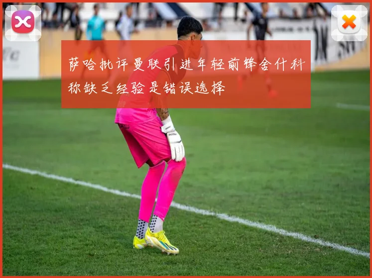 萨哈批评曼联引进年轻前锋舍什科称缺乏经验是错误选择