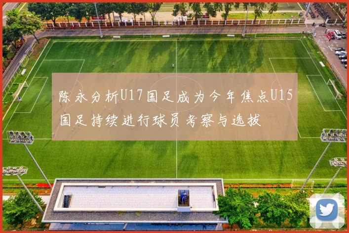 陈永分析U17国足成为今年焦点U15国足持续进行球员考察与选拔