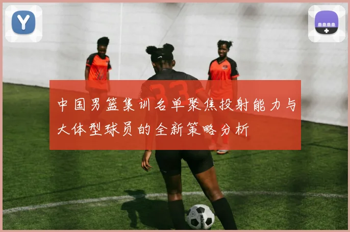 中国男篮集训名单聚焦投射能力与大体型球员的全新策略分析