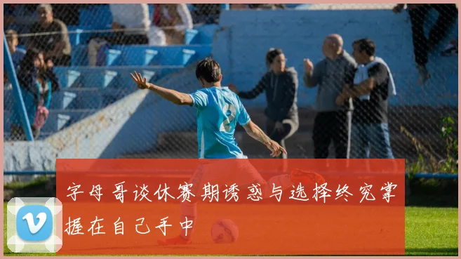 字母哥谈休赛期诱惑与选择终究掌握在自己手中
