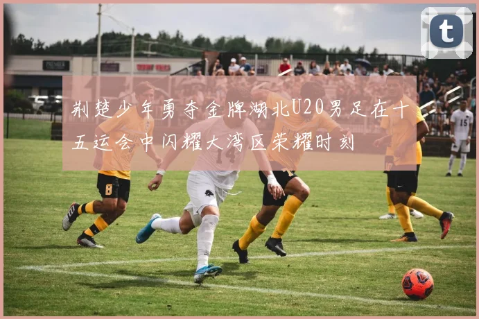 荆楚少年勇夺金牌湖北U20男足在十五运会中闪耀大湾区荣耀时刻