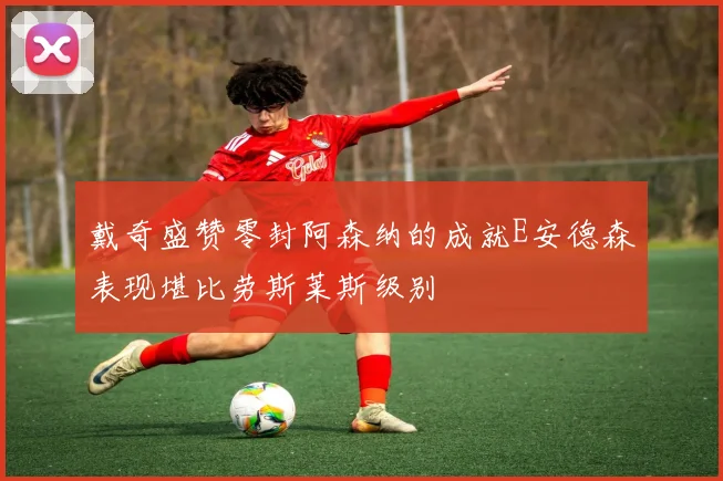 戴奇盛赞零封阿森纳的成就E安德森表现堪比劳斯莱斯级别