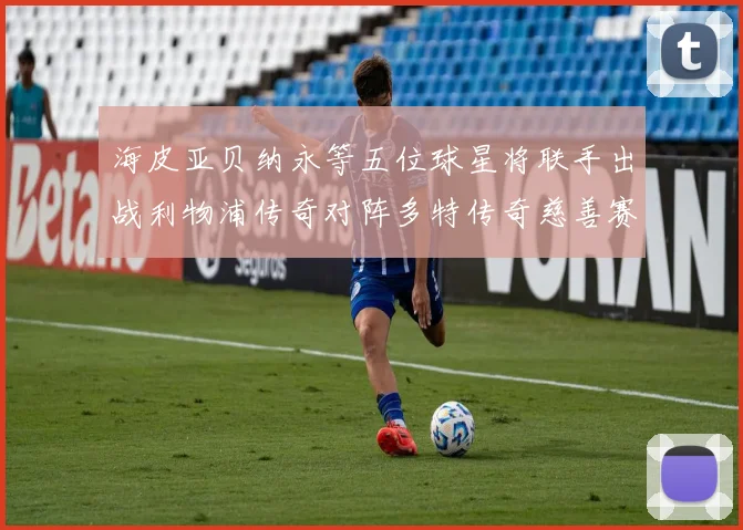 海皮亚贝纳永等五位球星将联手出战利物浦传奇对阵多特传奇慈善赛