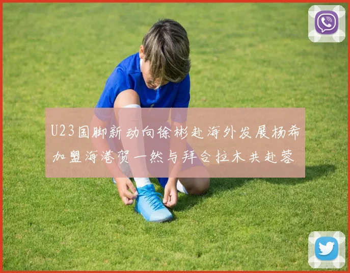 U23国脚新动向徐彬赴海外发展杨希加盟海港贺一然与拜合拉木共赴蓉城