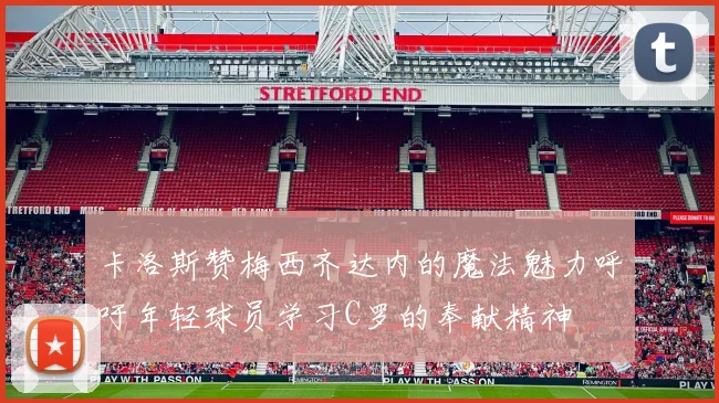 卡洛斯赞梅西齐达内的魔法魅力呼吁年轻球员学习C罗的奉献精神