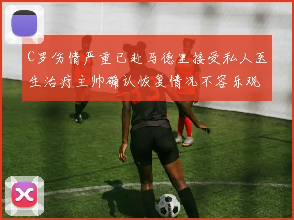 C罗伤情严重已赴马德里接受私人医生治疗主帅确认恢复情况不容乐观