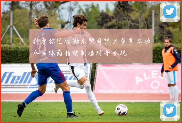 科尔称巴特勒东契奇凭力量基本功和高球商持续制造对手犯规