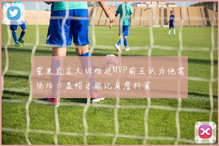 霍里直言文班难进MVP前五认为他需场均六盖帽才能比肩詹科鲨
