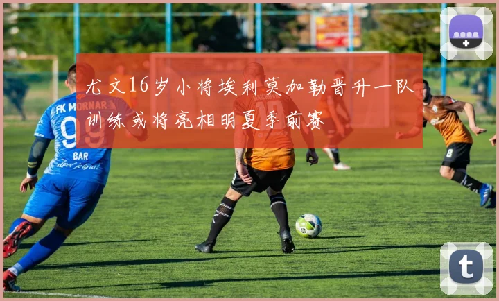 尤文16岁小将埃利莫加勒晋升一队训练或将亮相明夏季前赛