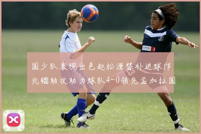 国少队表现出色赵松源替补进球邝兆镭助攻助力球队4-0领先孟加拉国