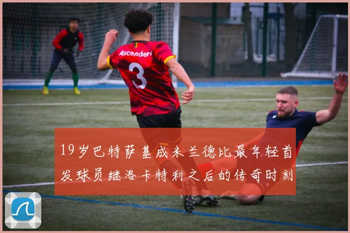 19岁巴特萨基成米兰德比最年轻首发球员继洛卡特利之后的传奇时刻