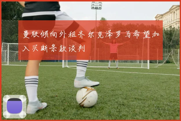曼联倾向外租齐尔克泽罗马希望加入买断条款谈判
