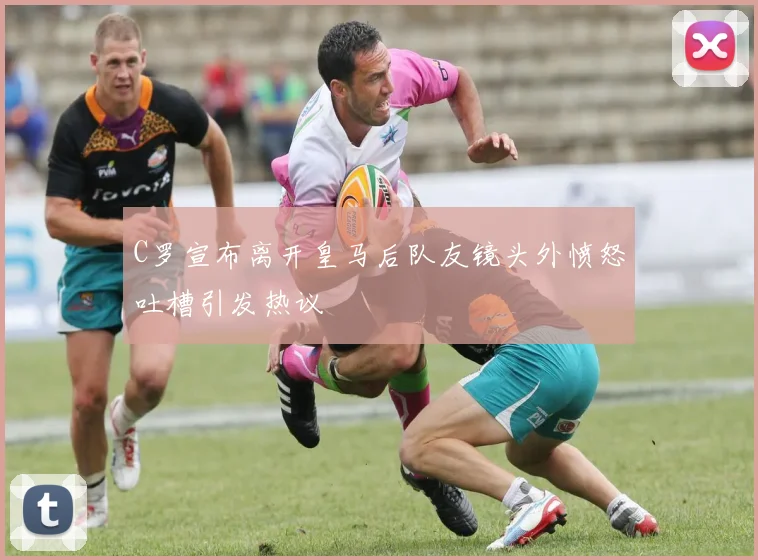 C罗宣布离开皇马后队友镜头外愤怒吐槽引发热议