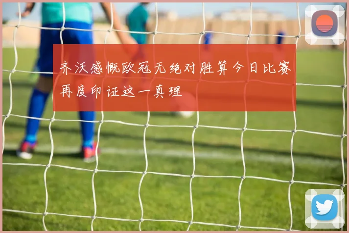 齐沃感慨欧冠无绝对胜算今日比赛再度印证这一真理