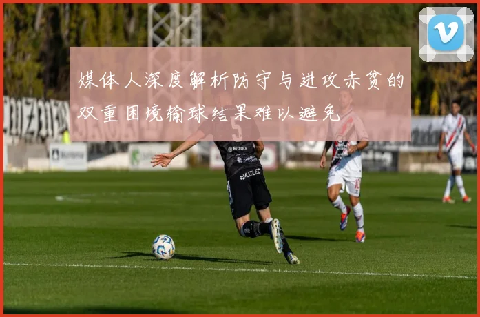 媒体人深度解析防守与进攻赤贫的双重困境输球结果难以避免