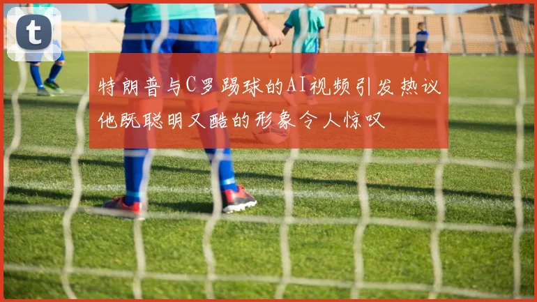 特朗普与C罗踢球的AI视频引发热议他既聪明又酷的形象令人惊叹