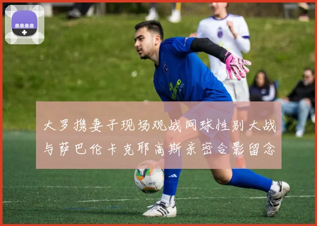 大罗携妻子现场观战网球性别大战与萨巴伦卡克耶高斯亲密合影留念