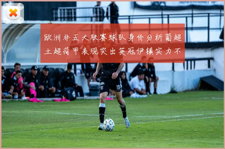欧洲非五大联赛球队身价分析葡超土超荷甲表现突出英冠伊镇实力不容小觑