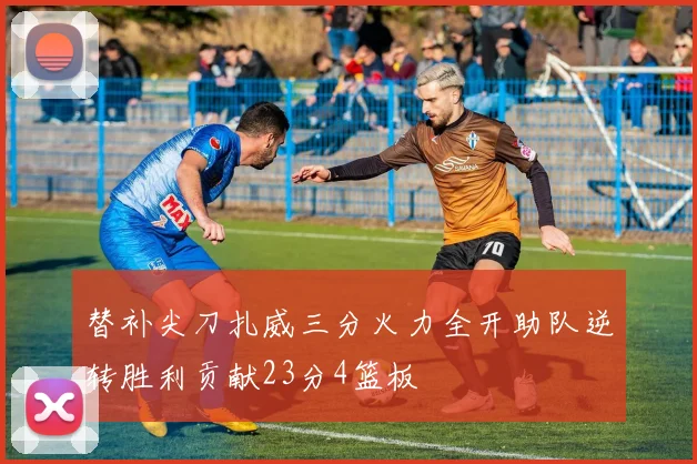 替补尖刀扎威三分火力全开助队逆转胜利贡献23分4篮板