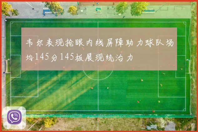 韦尔表现抢眼内线屏障助力球队场均145分145板展现统治力