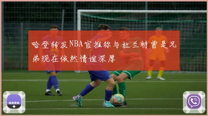 哈登转发NBA官推称与杜兰特曾是兄弟现在依然情谊深厚