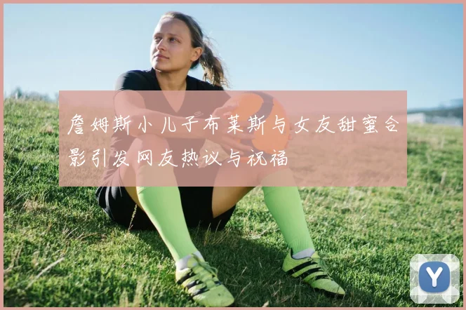 詹姆斯小儿子布莱斯与女友甜蜜合影引发网友热议与祝福