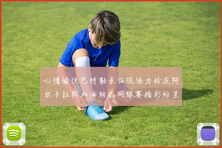 心情愉悦巴特勒亲临现场为好友阿尔卡拉斯加油助威网球赛精彩纷呈