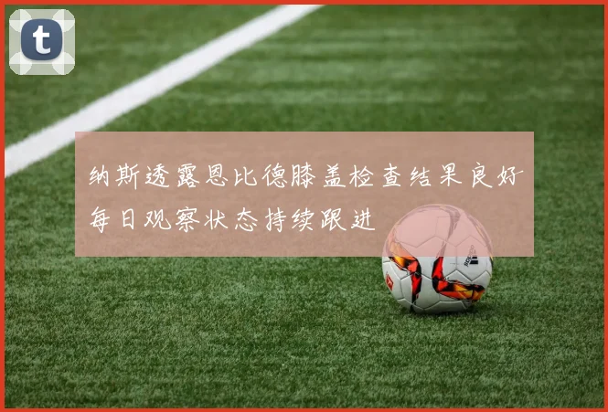 纳斯透露恩比德膝盖检查结果良好每日观察状态持续跟进
